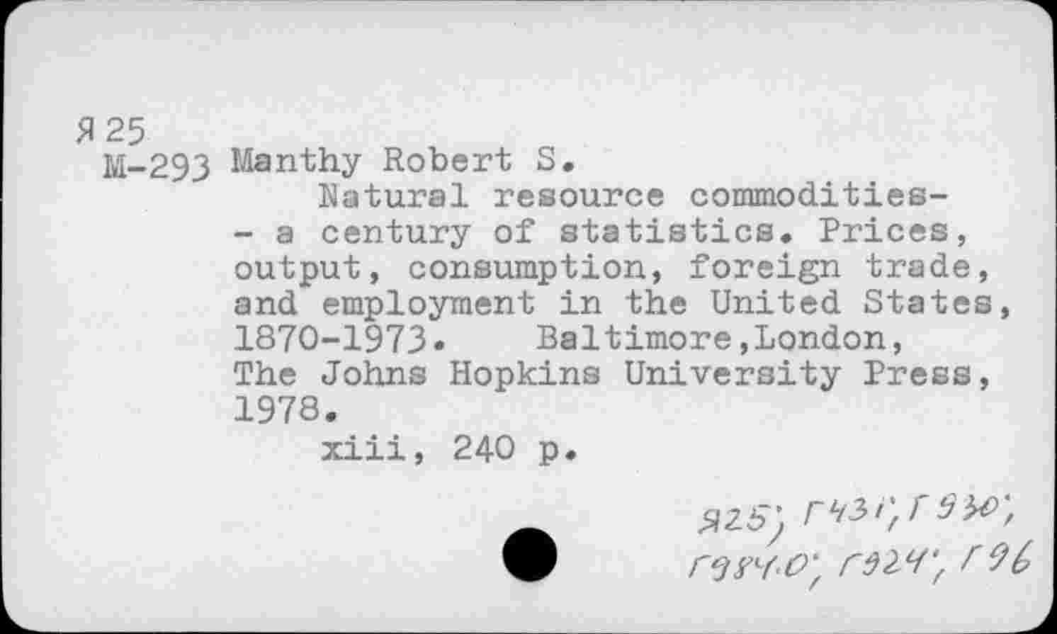 ﻿5125
M-293 Manthy Robert S,
Natural resource commodities-
- a century of statistics. Prices, output, consumption, foreign trade, and employment in the United States, 1870-1973» Baltimore»London, The Johns Hopkins University Press, 1978.
xiii, 240 p.
$25) rLt2><'/f rw-O', rM', r 96